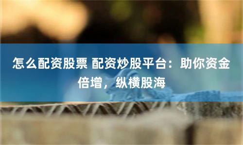 怎么配资股票 配资炒股平台：助你资金倍增，纵横股海