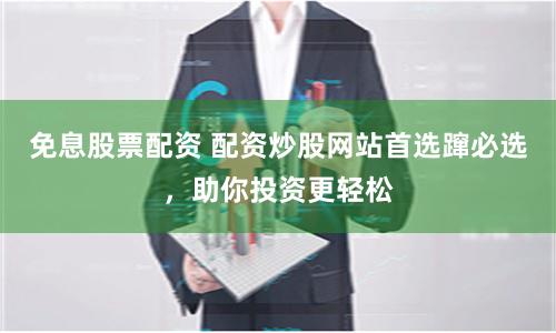 免息股票配资 配资炒股网站首选蹿必选，助你投资更轻松