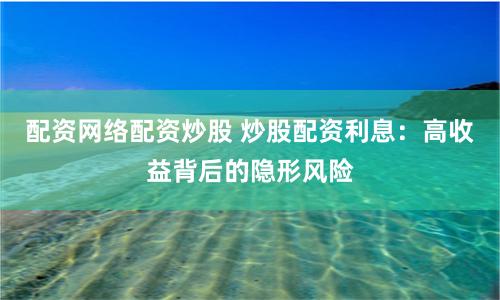 配资网络配资炒股 炒股配资利息：高收益背后的隐形风险