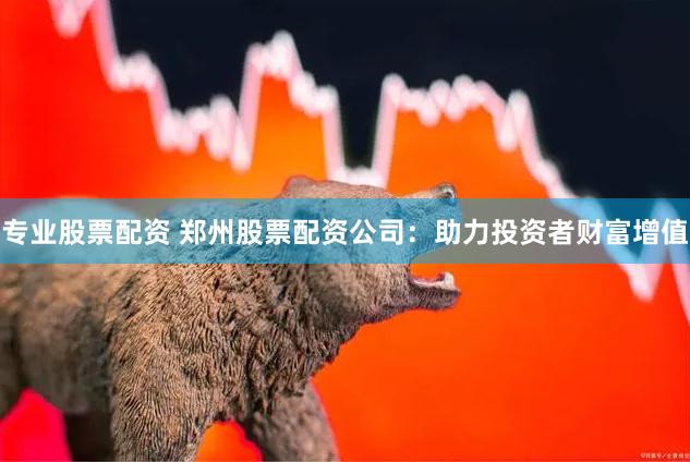 专业股票配资 郑州股票配资公司：助力投资者财富增值