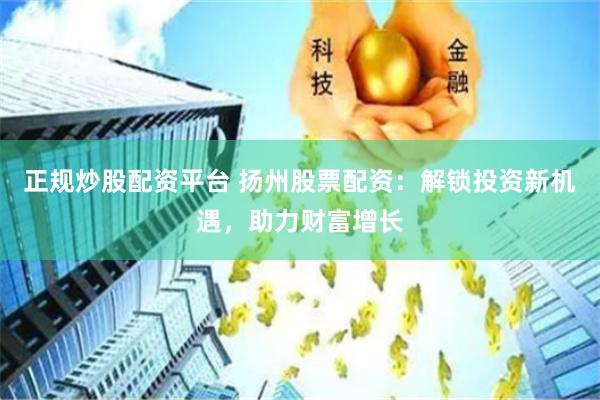 正规炒股配资平台 扬州股票配资：解锁投资新机遇，助力财富增长