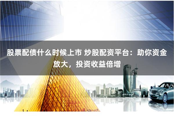 股票配债什么时候上市 炒股配资平台：助你资金放大，投资收益倍增