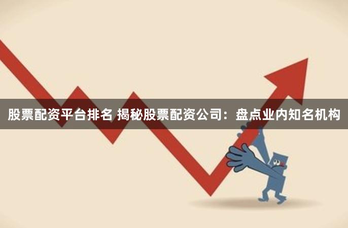 股票配资平台排名 揭秘股票配资公司：盘点业内知名机构