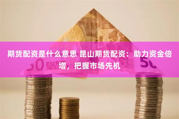 期货配资是什么意思 昆山期货配资：助力资金倍增，把握市场先机