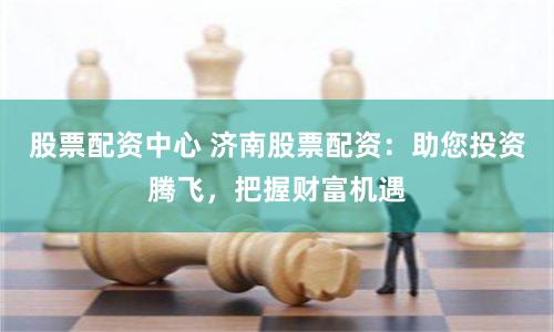 股票配资中心 济南股票配资：助您投资腾飞，把握财富机遇