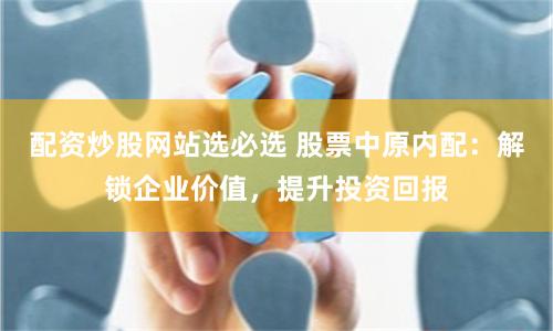 配资炒股网站选必选 股票中原内配：解锁企业价值，提升投资回报