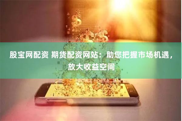 股宝网配资 期货配资网站：助您把握市场机遇，放大收益空间