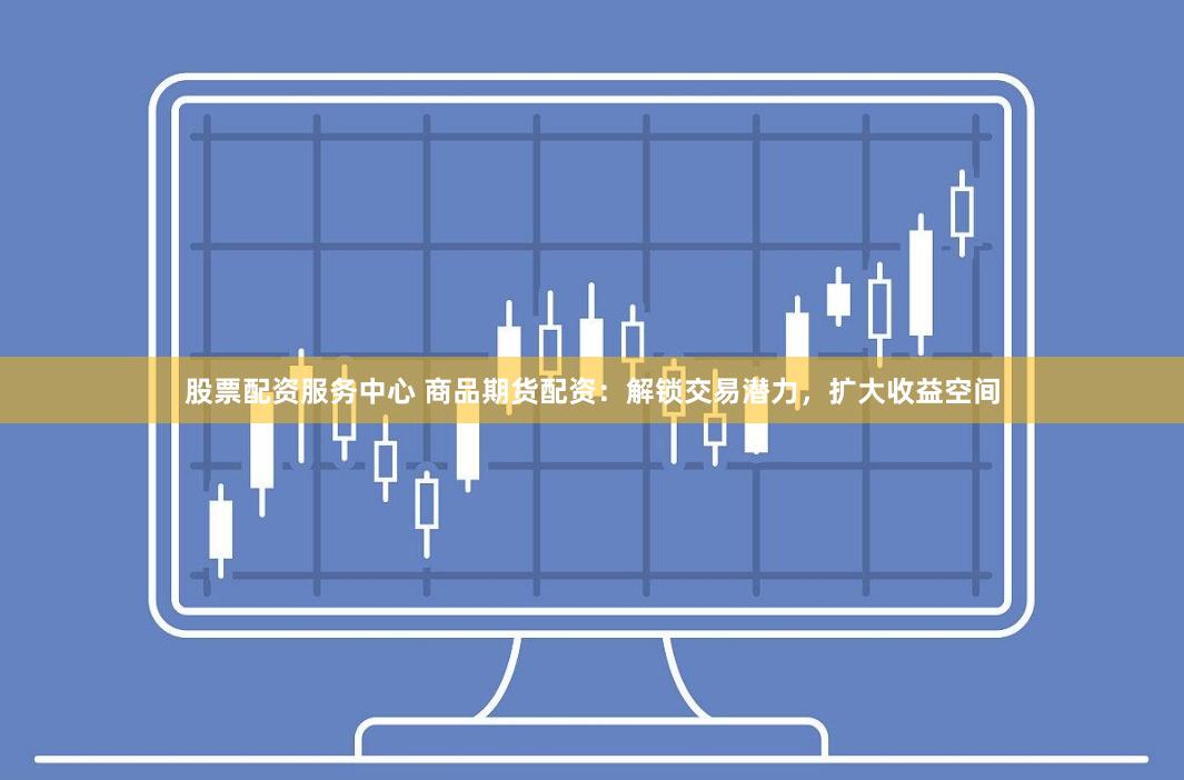 股票配资服务中心 商品期货配资：解锁交易潜力，扩大收益空间