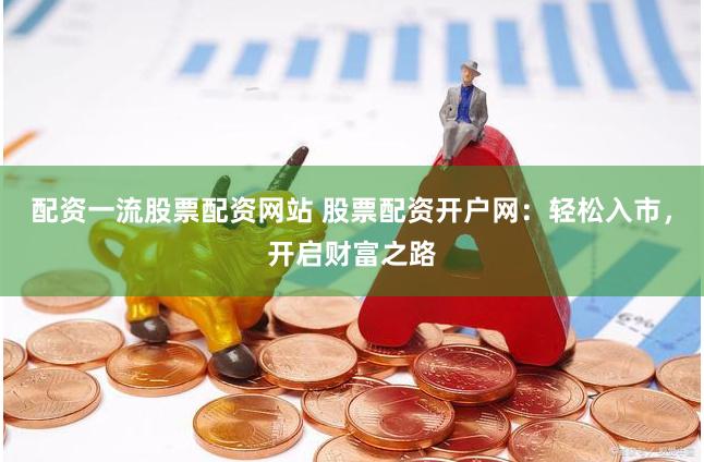 配资一流股票配资网站 股票配资开户网：轻松入市，开启财富之路