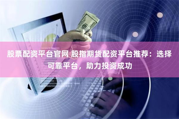 股票配资平台官网 股指期货配资平台推荐：选择可靠平台，助力投资成功