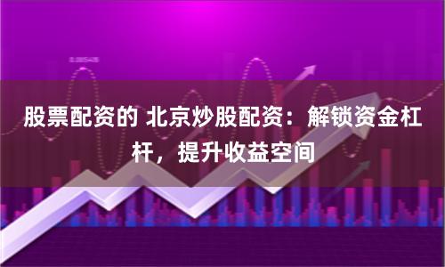 股票配资的 北京炒股配资：解锁资金杠杆，提升收益空间
