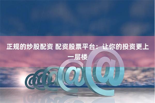 正规的炒股配资 配资股票平台:让你的投资更上一层楼