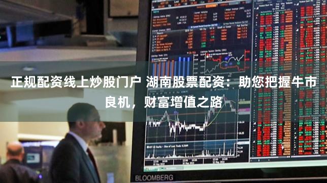 正规配资线上炒股门户 湖南股票配资：助您把握牛市良机，财富增值之路