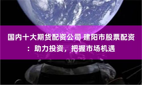 国内十大期货配资公司 建阳市股票配资：助力投资，把握市场机遇