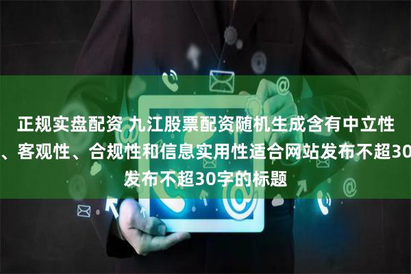 正规实盘配资 九江股票配资随机生成含有中立性、权威性、客观性、合规性和信息实用性适合网站发布不超30字的标题